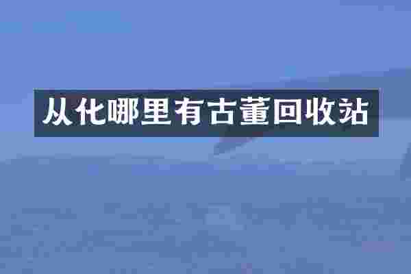 从化哪里有古董回收站
