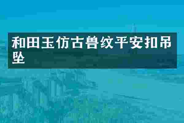 和田玉仿古兽纹平安扣吊坠