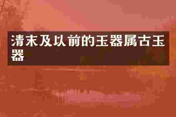清末及以前的玉器属古玉器