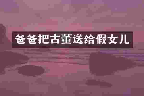 爸爸把古董送给假女儿