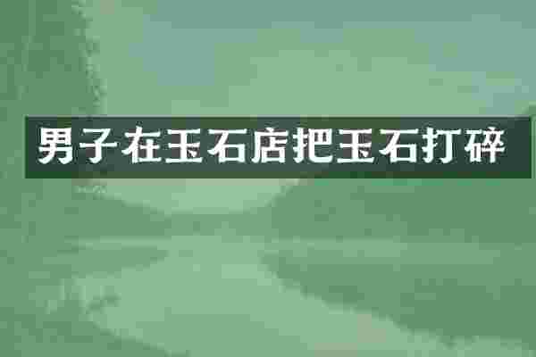 男子在玉石店把玉石打碎
