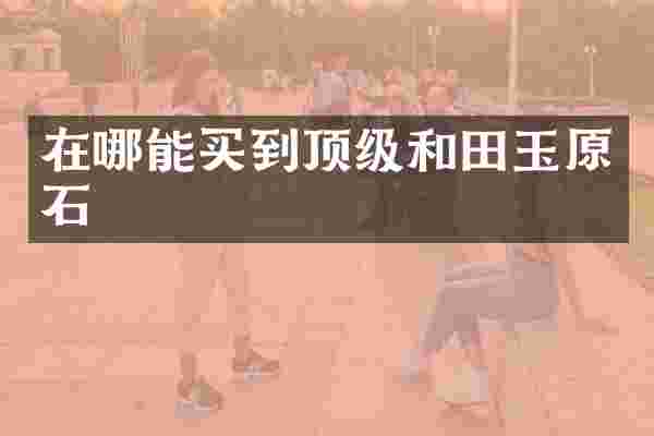 在哪能买到顶级和田玉原石