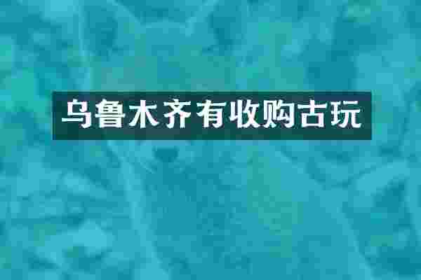 乌鲁木齐有收购古玩