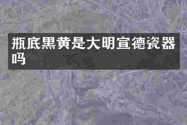 瓶底黑黄是大明宣德瓷器吗