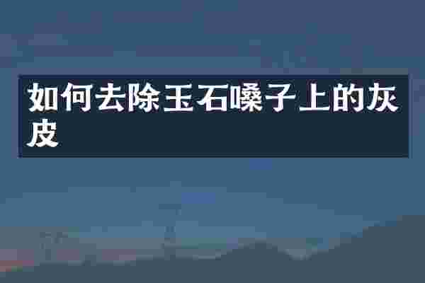如何去除玉石嗓子上的灰皮