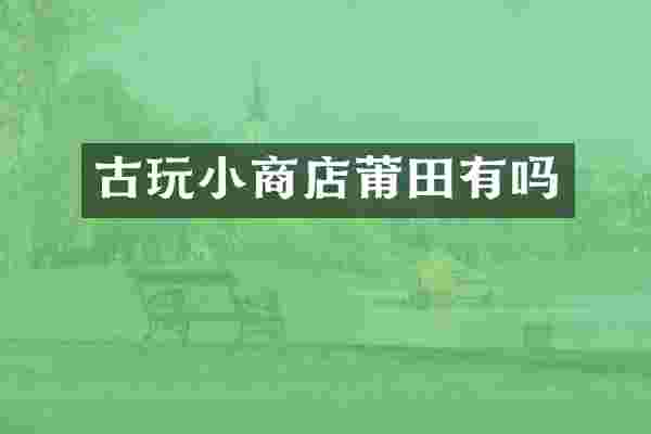 古玩小商店莆田有吗