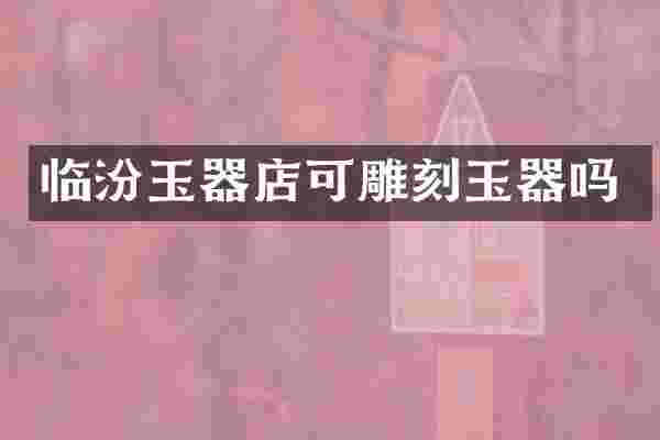 临汾玉器店可雕刻玉器吗