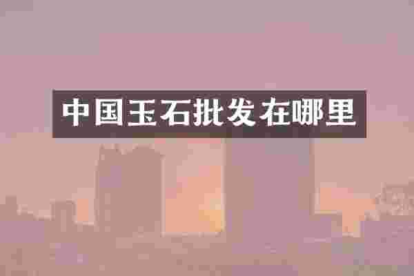 中国玉石批发在哪里