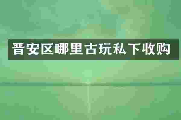 晋安区哪里古玩私下收购