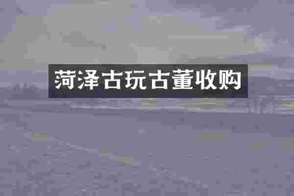 菏泽古玩古董收购