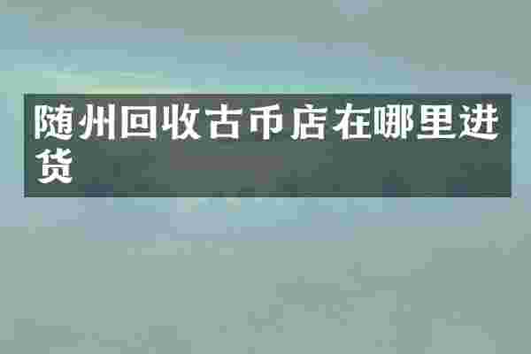 随州回收古币店在哪里进货