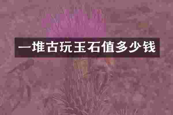 一堆古玩玉石值多少钱