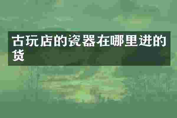 古玩店的瓷器在哪里进的货
