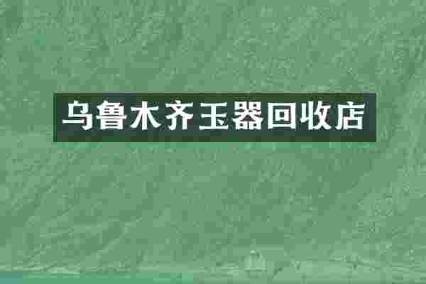 乌鲁木齐玉器回收店