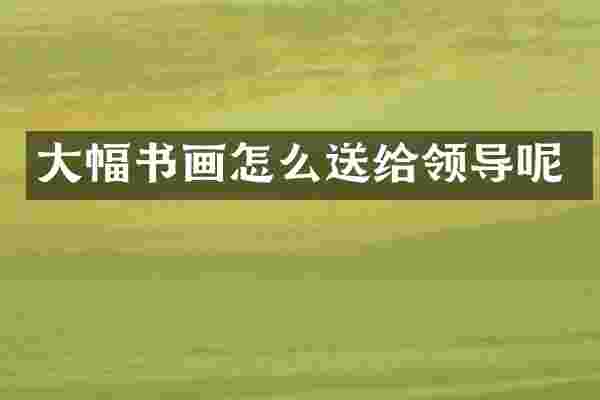 大幅书画怎么送给领导呢