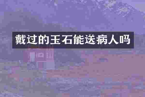 戴过的玉石能送病人吗