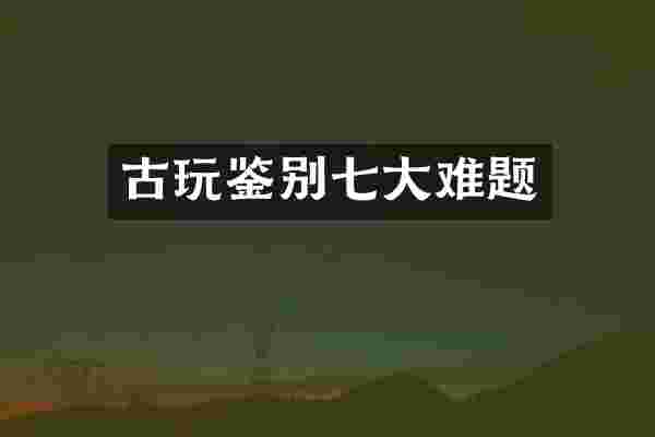 古玩鉴别七大难题