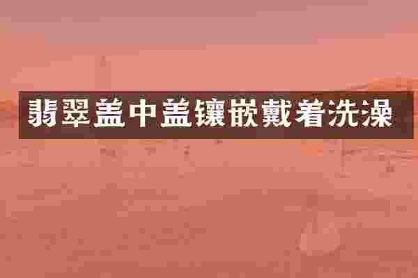 翡翠盖中盖镶嵌戴着洗澡