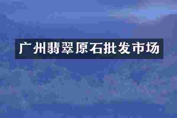 广州翡翠原石批发市场