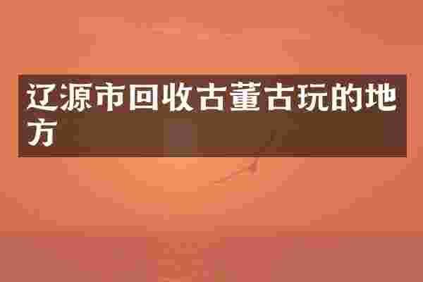辽源市回收古董古玩的地方