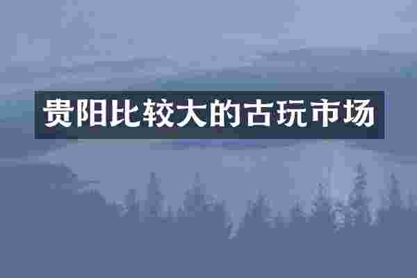 贵阳比较大的古玩市场