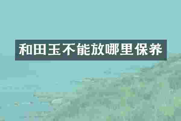 和田玉不能放哪里保养