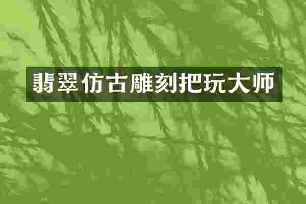 翡翠仿古雕刻把玩大师