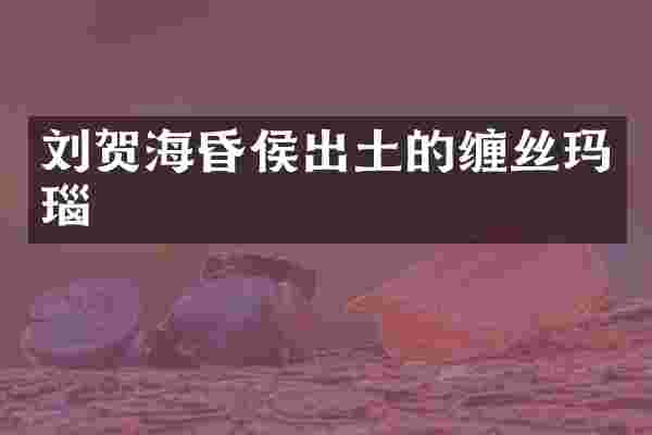 刘贺海昏侯出土的缠丝玛瑙