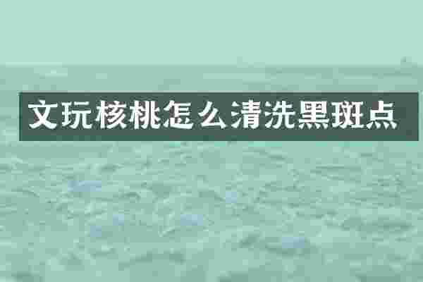 文玩核桃怎么清洗黑斑点