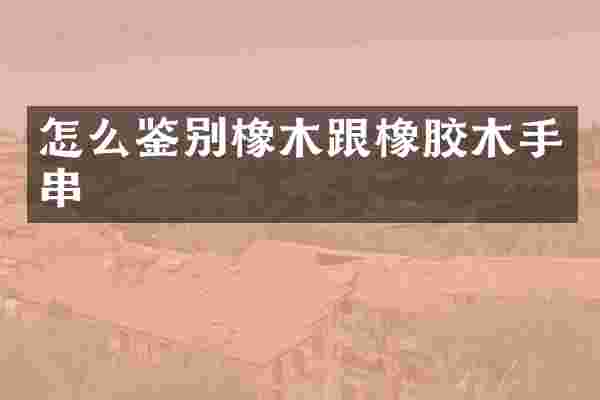 怎么鉴别橡木跟橡胶木手串