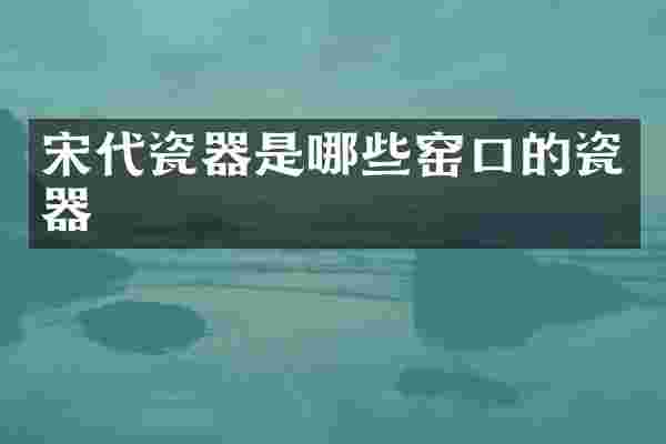 宋代瓷器是哪些窑口的瓷器