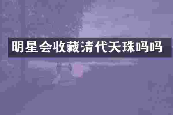 明星会收藏清代天珠吗吗