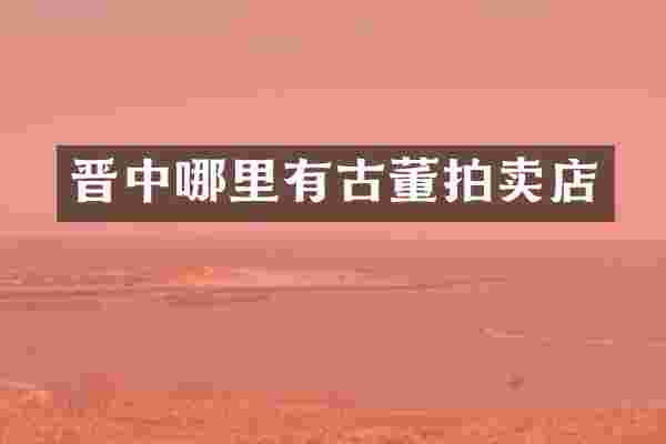 晋中哪里有古董拍卖店