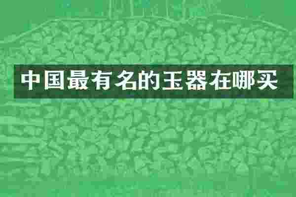 中国最有名的玉器在哪买