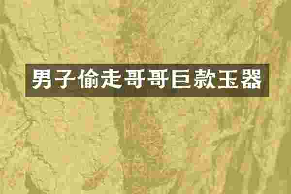 男子偷走哥哥巨款玉器