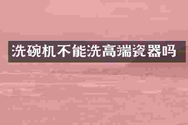 洗碗机不能洗高端瓷器吗
