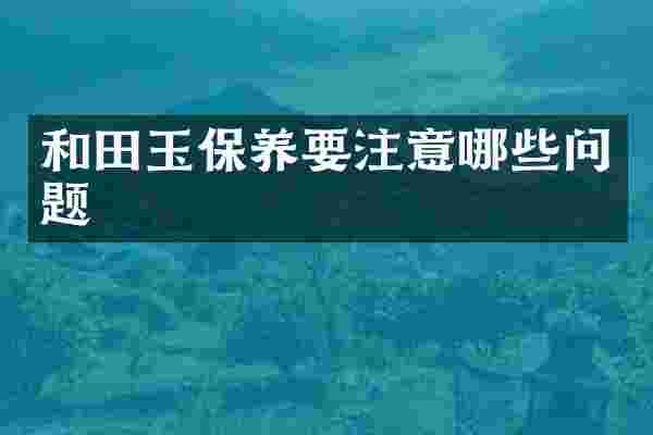 和田玉保养要注意哪些问题