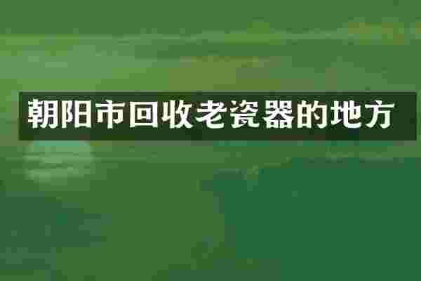 朝阳市回收老瓷器的地方