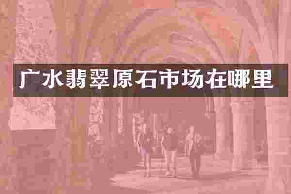广水翡翠原石市场在哪里