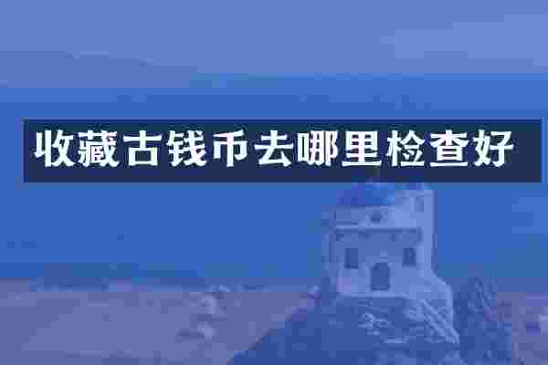 收藏古钱币去哪里检查好