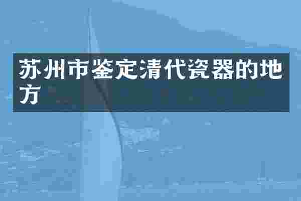 苏州市鉴定清代瓷器的地方
