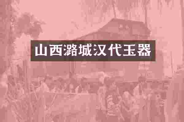 山西潞城汉代玉器