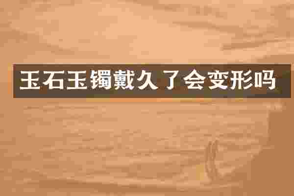 玉石玉镯戴久了会变形吗