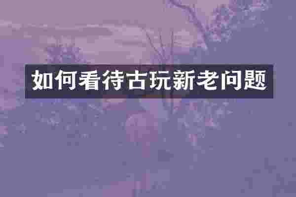如何看待古玩新老问题
