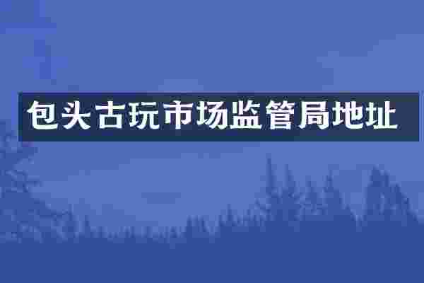 包头古玩市场监管局地址