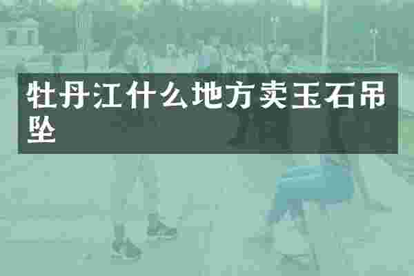 牡丹江什么地方卖玉石吊坠