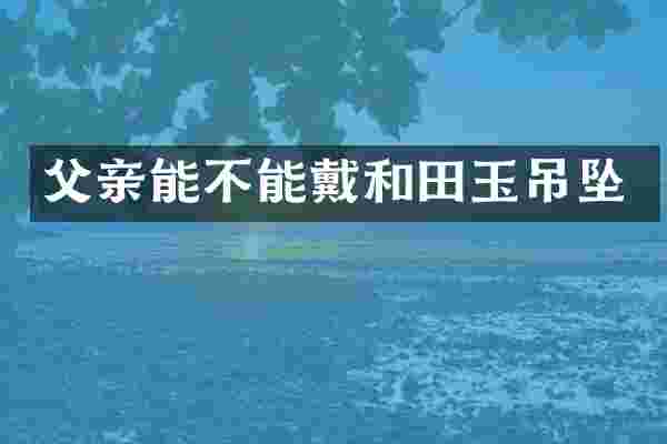 父亲能不能戴和田玉吊坠