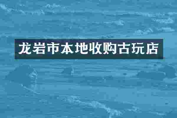 龙岩市本地收购古玩店
