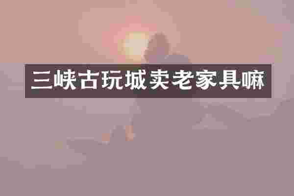 三峡古玩城卖老家具嘛