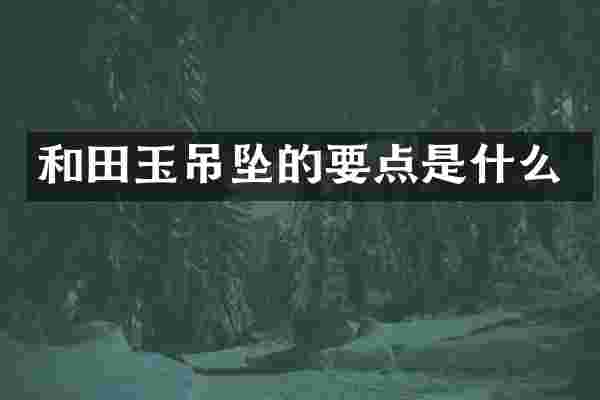 和田玉吊坠的要点是什么